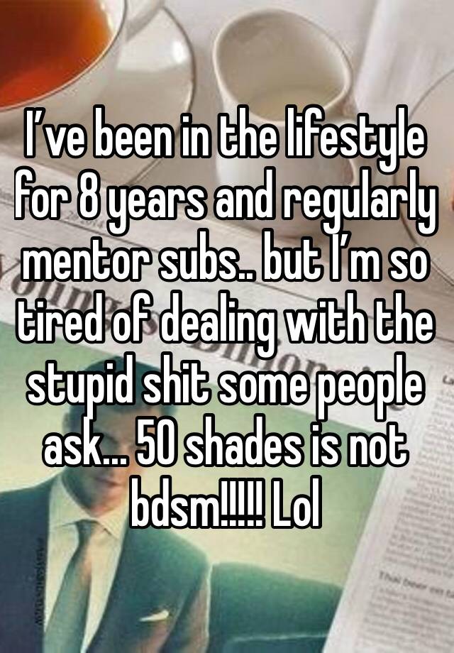 I’ve been in the lifestyle for 8 years and regularly mentor subs.. but I’m so tired of dealing with the stupid shit some people ask... 50 shades is not bdsm!!!!! Lol