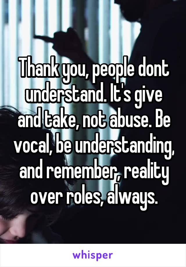 Thank you, people dont understand. It's give and take, not abuse. Be vocal, be understanding, and remember, reality over roles, always.