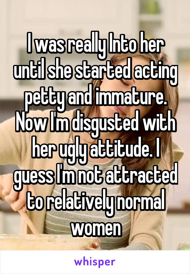 I was really Into her until she started acting petty and immature. Now I'm disgusted with her ugly attitude. I guess I'm not attracted to relatively normal women