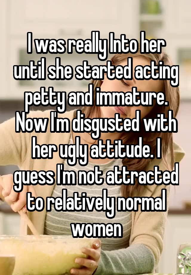 I was really Into her until she started acting petty and immature. Now I'm disgusted with her ugly attitude. I guess I'm not attracted to relatively normal women