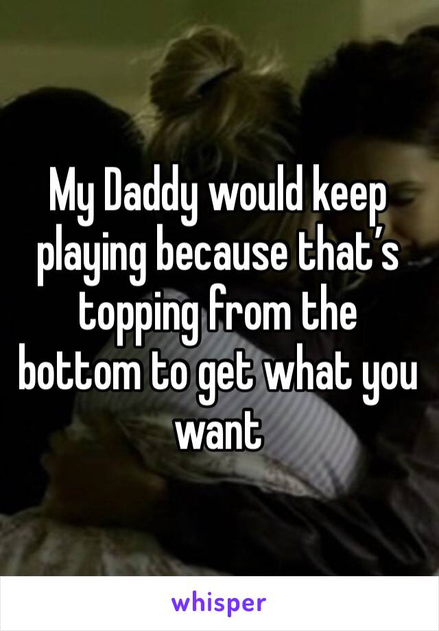 My Daddy would keep playing because that’s topping from the bottom to get what you want 