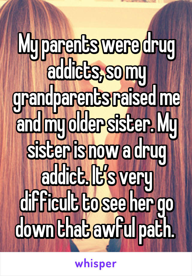 My parents were drug addicts, so my grandparents raised me and my older sister. My sister is now a drug addict. It’s very difficult to see her go down that awful path. 