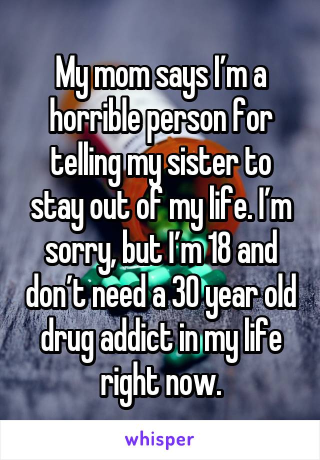 My mom says I’m a horrible person for telling my sister to stay out of my life. I’m sorry, but I’m 18 and don’t need a 30 year old drug addict in my life right now.