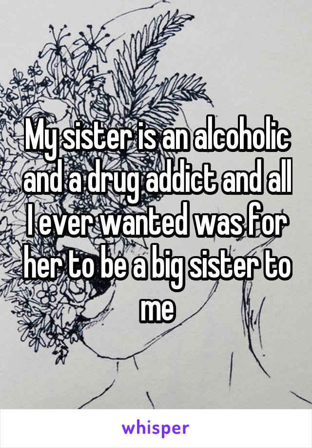 My sister is an alcoholic and a drug addict and all I ever wanted was for her to be a big sister to me