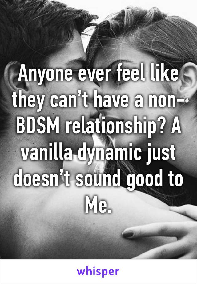 Anyone ever feel like they can’t have a non-BDSM relationship? A vanilla dynamic just doesn’t sound good to
Me. 