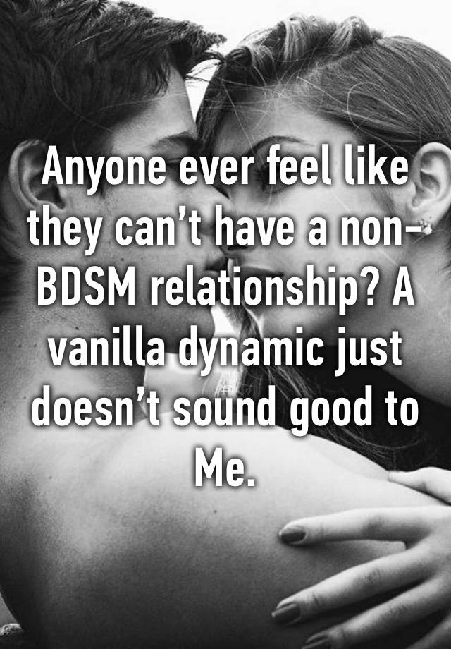 Anyone ever feel like they can’t have a non-BDSM relationship? A vanilla dynamic just doesn’t sound good to
Me. 