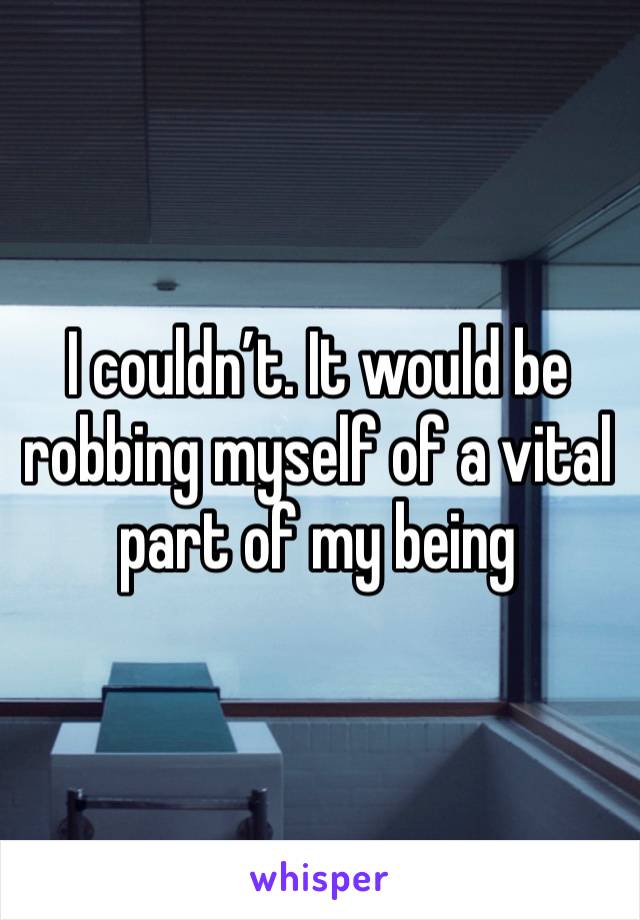 I couldn’t. It would be robbing myself of a vital part of my being 