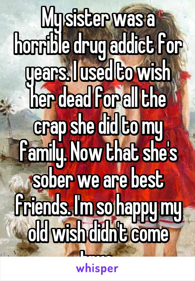 My sister was a horrible drug addict for years. I used to wish her dead for all the crap she did to my family. Now that she's sober we are best friends. I'm so happy my old wish didn't come true.