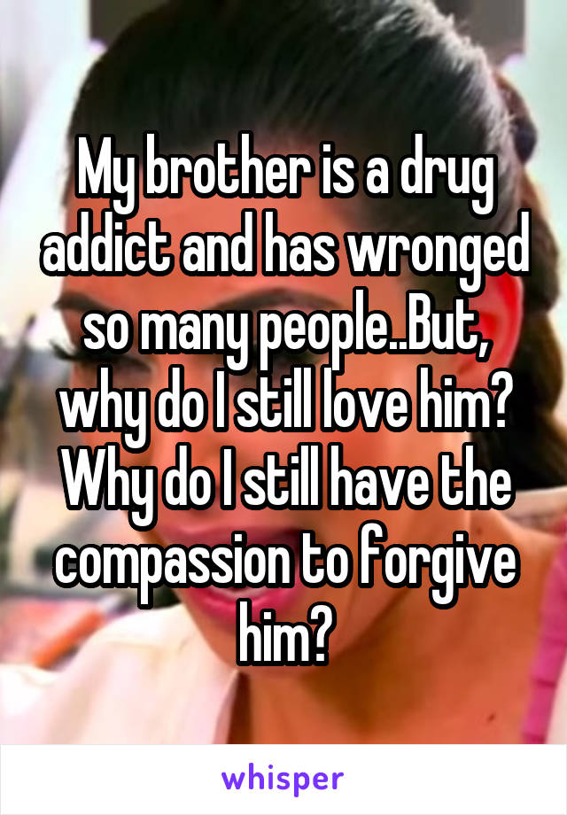 My brother is a drug addict and has wronged so many people..But, why do I still love him? Why do I still have the compassion to forgive him?