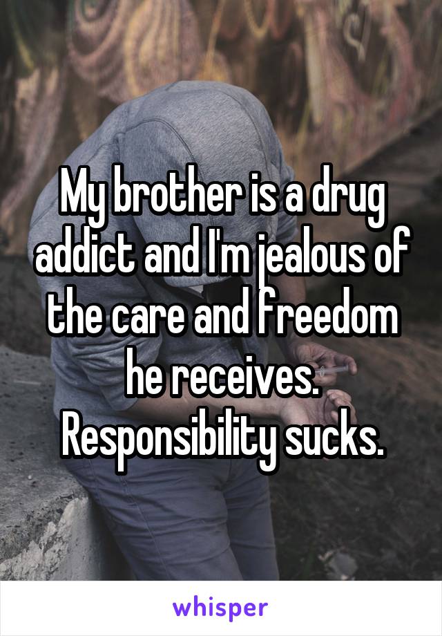 My brother is a drug addict and I'm jealous of the care and freedom he receives. Responsibility sucks.