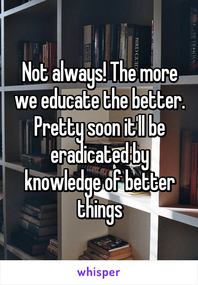 Not always! The more we educate the better. Pretty soon it'll be eradicated by knowledge of better things