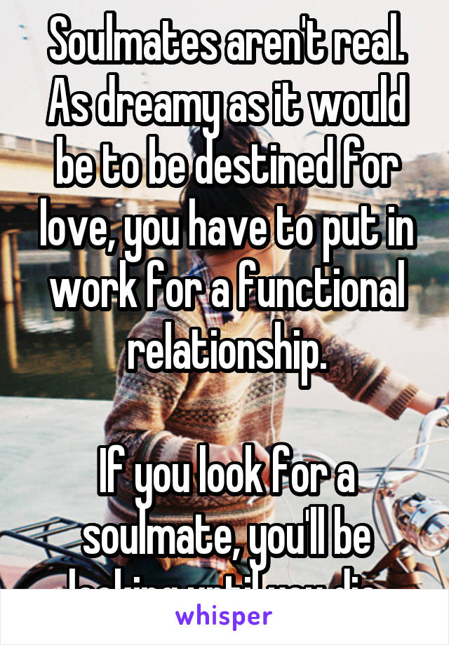 Soulmates aren't real. As dreamy as it would be to be destined for love, you have to put in work for a functional relationship.

If you look for a soulmate, you'll be looking until you die.