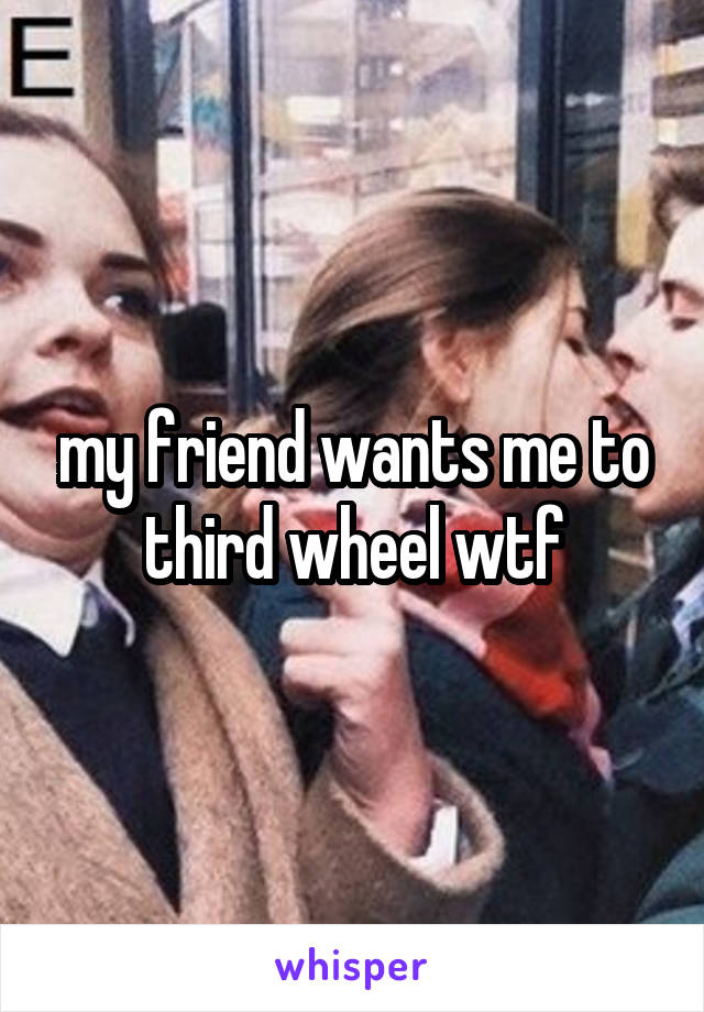 my friend wants me to third wheel wtf