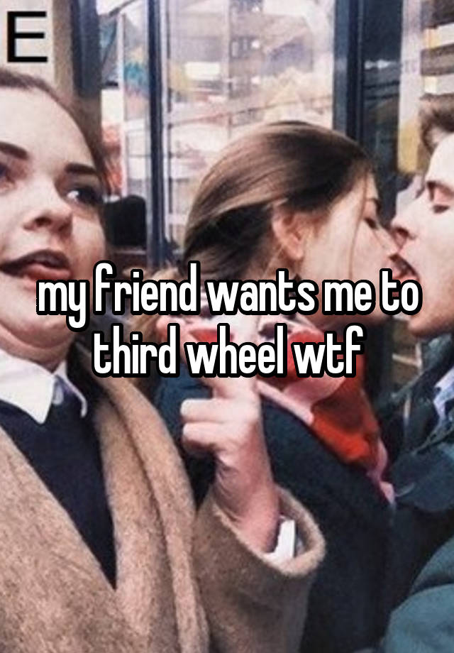 my friend wants me to third wheel wtf