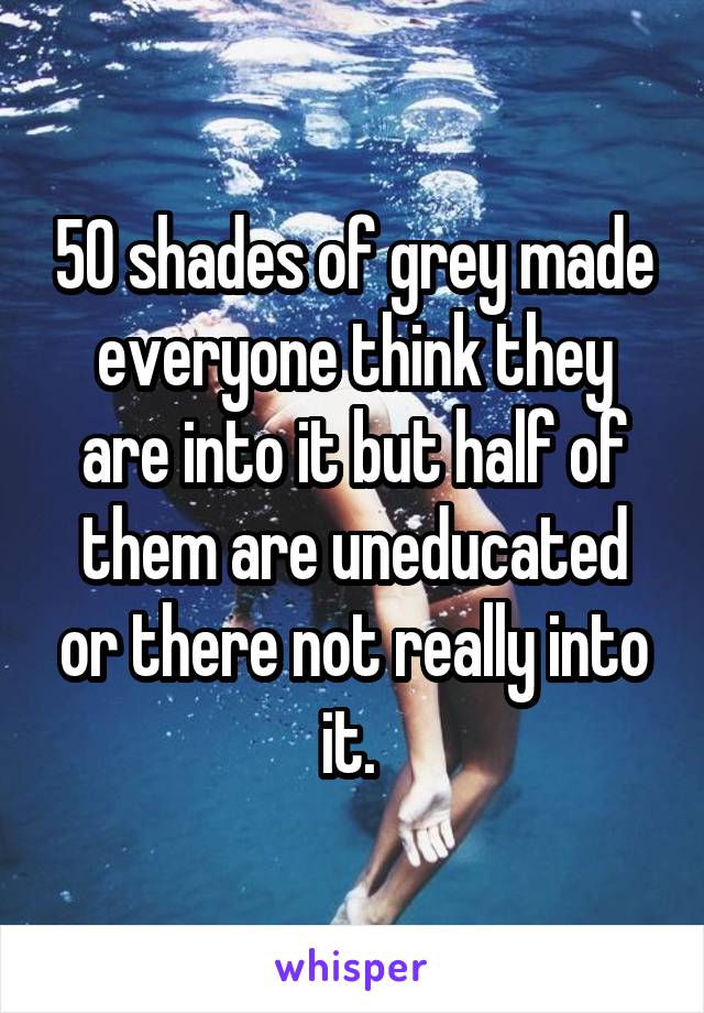 50 shades of grey made everyone think they are into it but half of them are uneducated or there not really into it. 