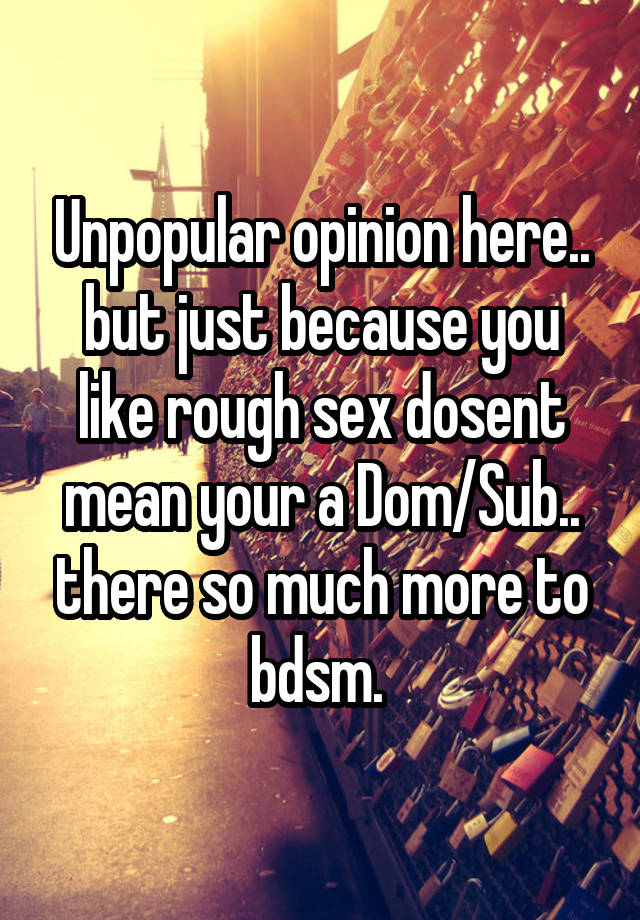 Unpopular opinion here.. but just because you like rough sex dosent mean your a Dom/Sub.. there so much more to bdsm. 