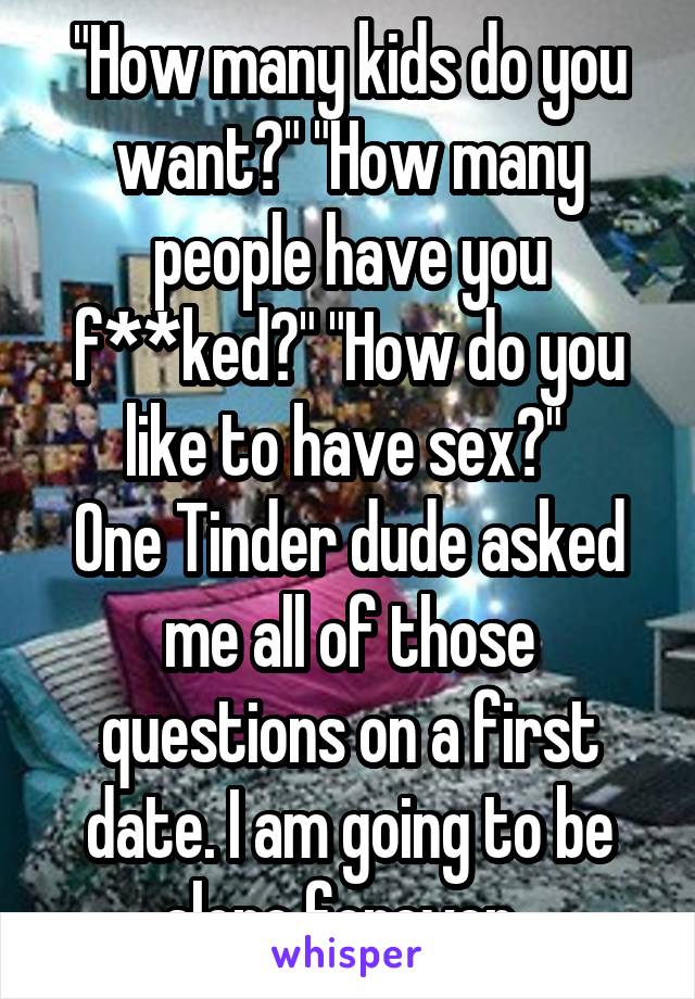 "How many kids do you want?" "How many people have you f**ked?" "How do you like to have sex?" 
One Tinder dude asked me all of those questions on a first date. I am going to be alone forever. 