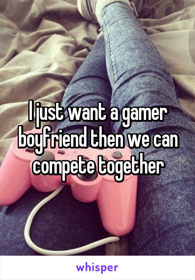 I just want a gamer boyfriend then we can compete together