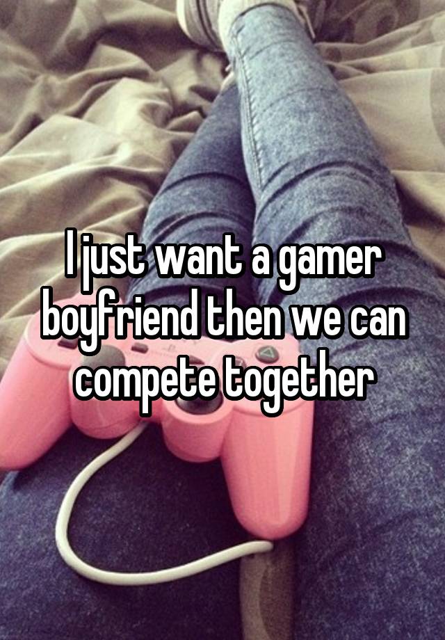 I just want a gamer boyfriend then we can compete together