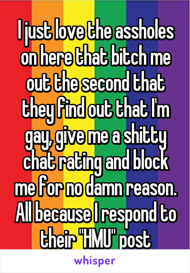 I just love the assholes on here that bitch me out the second that they find out that I'm gay, give me a shitty chat rating and block me for no damn reason. All because I respond to their "HMU" post