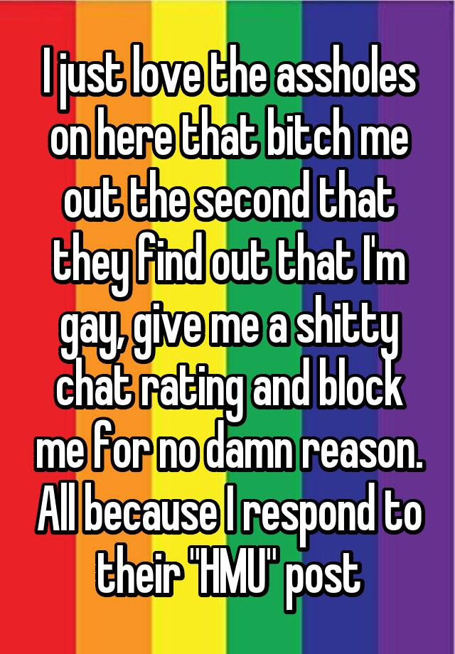 I just love the assholes on here that bitch me out the second that they find out that I'm gay, give me a shitty chat rating and block me for no damn reason. All because I respond to their "HMU" post