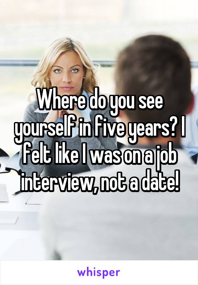 Where do you see yourself in five years? I felt like I was on a job interview, not a date!