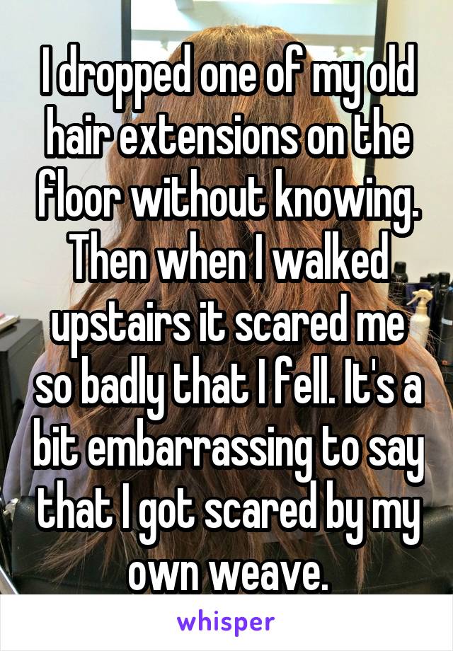 I dropped one of my old hair extensions on the floor without knowing. Then when I walked upstairs it scared me so badly that I fell. It's a bit embarrassing to say that I got scared by my own weave.