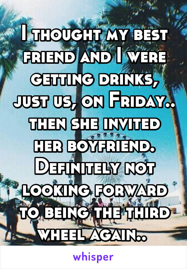 I thought my best friend and I were getting drinks, just us, on Friday.. then she invited her boyfriend. Definitely not looking forward to being the third wheel again.. 