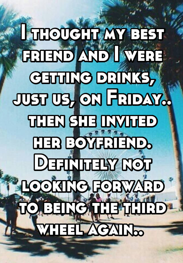 I thought my best friend and I were getting drinks, just us, on Friday.. then she invited her boyfriend. Definitely not looking forward to being the third wheel again.. 