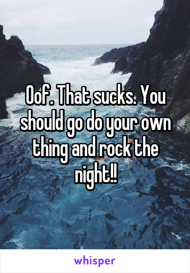 Oof. That sucks. You should go do your own thing and rock the night!!