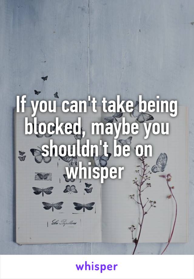 If you can't take being blocked, maybe you shouldn't be on whisper 