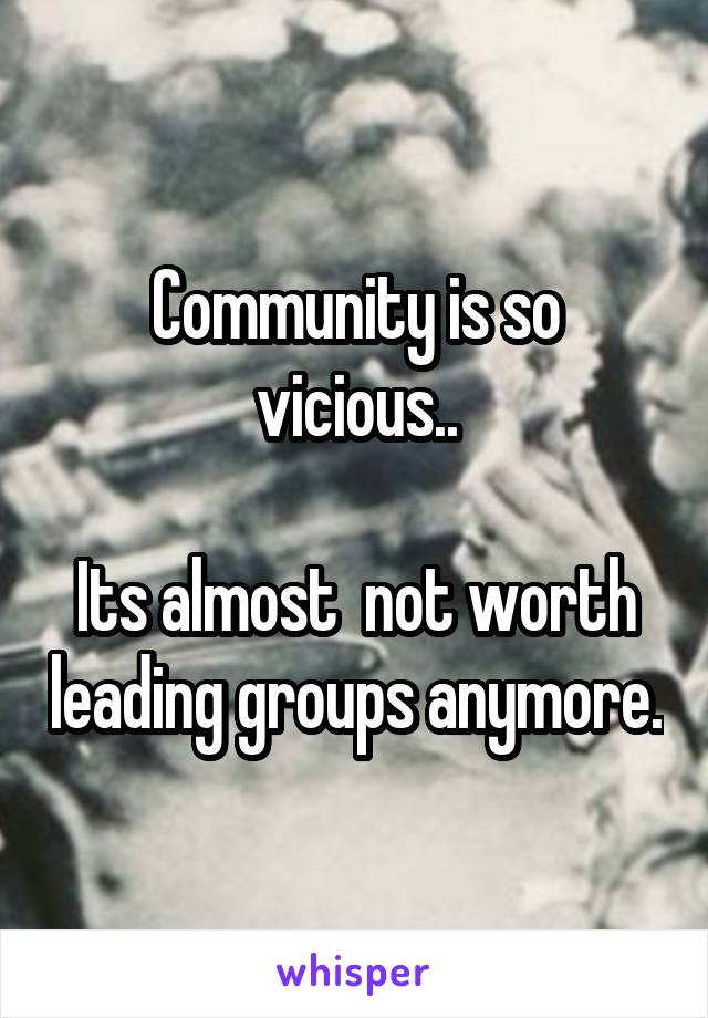 Community is so vicious..

Its almost  not worth leading groups anymore.