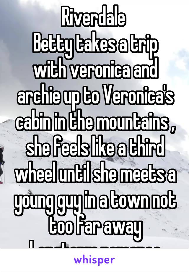 Riverdale 
Betty takes a trip with veronica and archie up to Veronica's cabin in the mountains , she feels like a third wheel until she meets a young guy in a town not too far away
Longterm romance