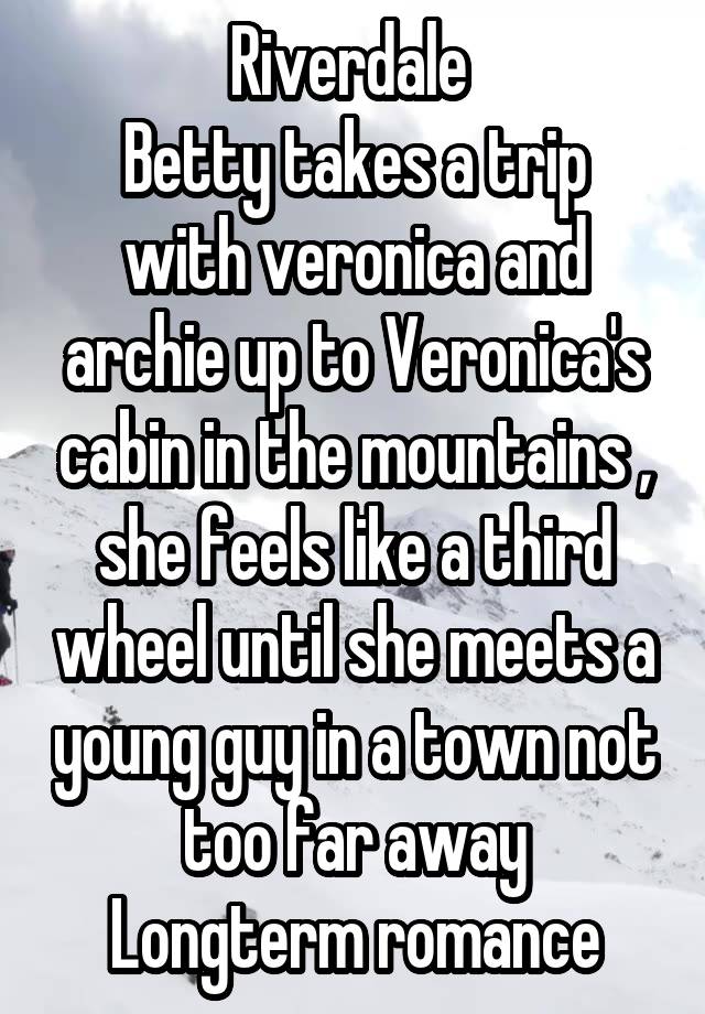 Riverdale 
Betty takes a trip with veronica and archie up to Veronica's cabin in the mountains , she feels like a third wheel until she meets a young guy in a town not too far away
Longterm romance