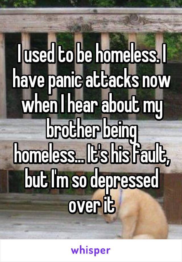 I used to be homeless. I have panic attacks now when I hear about my brother being homeless... It's his fault, but I'm so depressed over it
