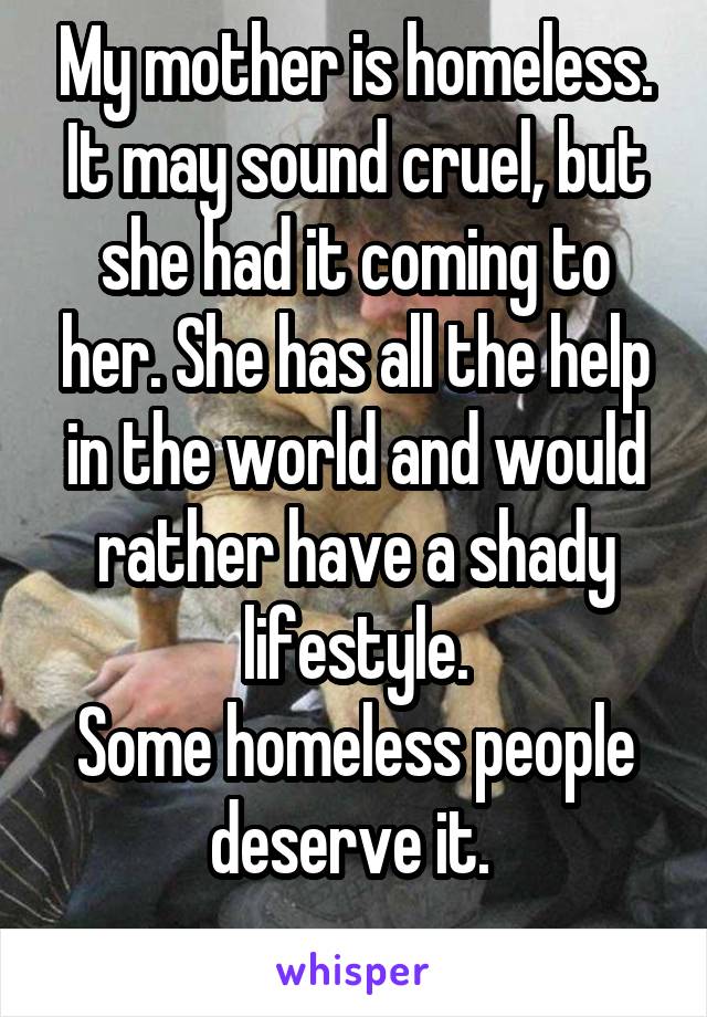 My mother is homeless. It may sound cruel, but she had it coming to her. She has all the help in the world and would rather have a shady lifestyle.
Some homeless people deserve it. 
