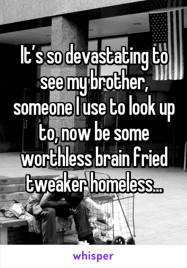 It’s so devastating to see my brother, someone I use to look up to, now be some worthless brain fried tweaker homeless...
