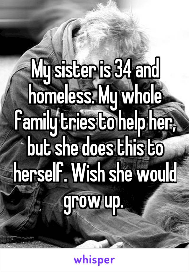 My sister is 34 and homeless. My whole family tries to help her, but she does this to herself. Wish she would grow up. 