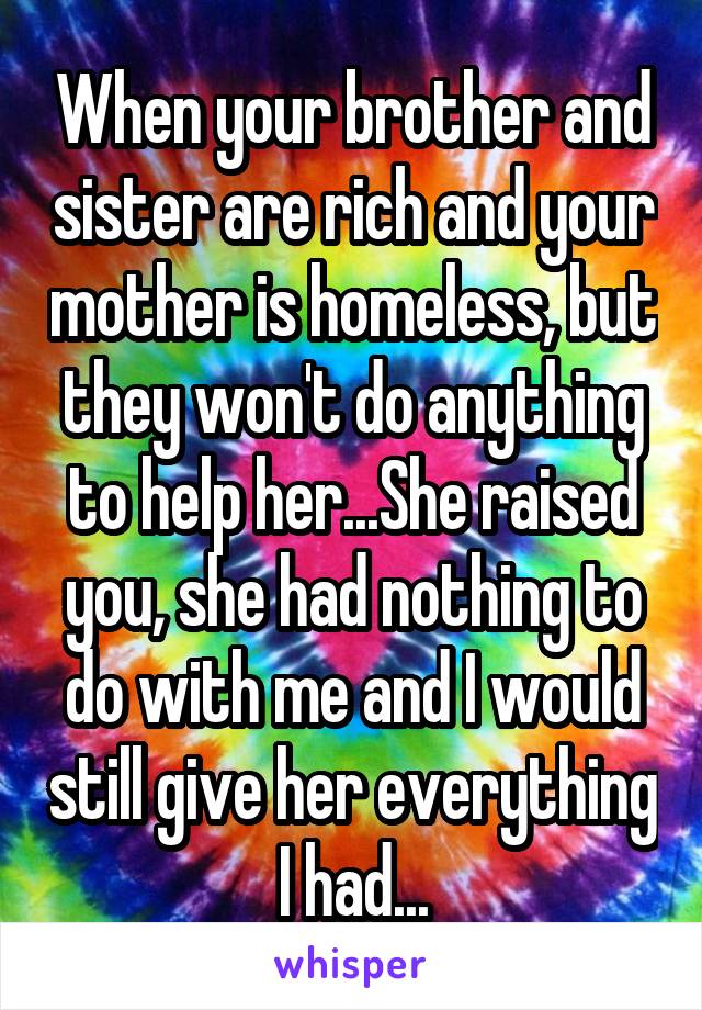 When your brother and sister are rich and your mother is homeless, but they won't do anything to help her...She raised you, she had nothing to do with me and I would still give her everything I had...