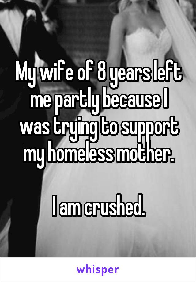 My wife of 8 years left me partly because I was trying to support my homeless mother.

I am crushed.