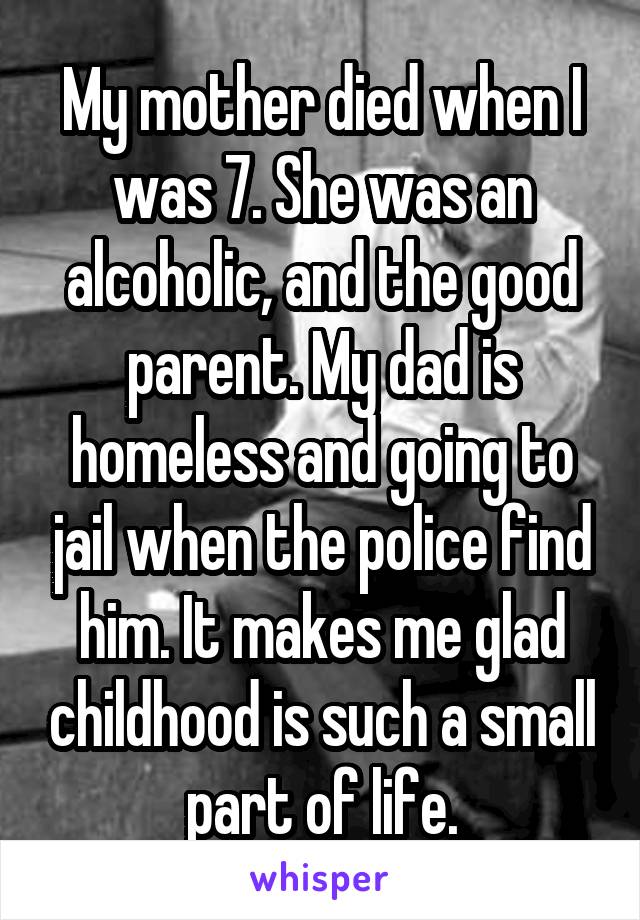 My mother died when I was 7. She was an alcoholic, and the good parent. My dad is homeless and going to jail when the police find him. It makes me glad childhood is such a small part of life.