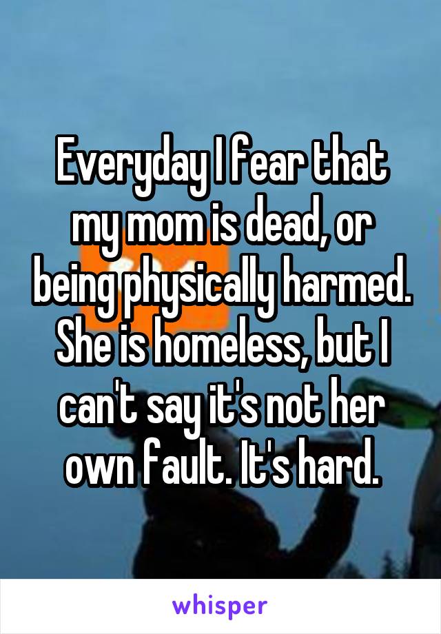 Everyday I fear that my mom is dead, or being physically harmed. She is homeless, but I can't say it's not her own fault. It's hard.