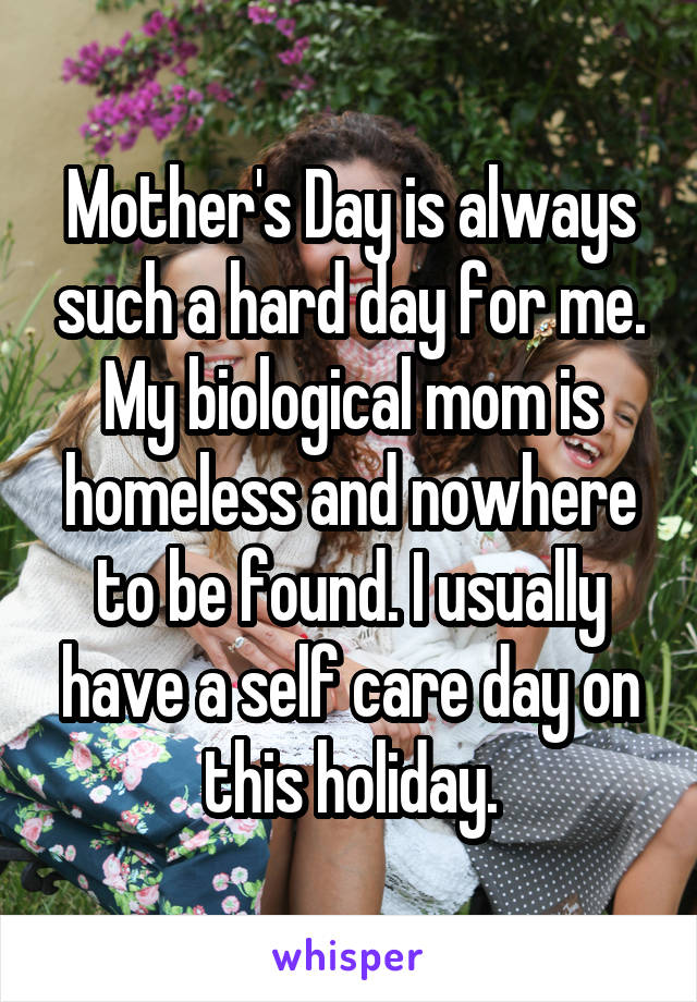 Mother's Day is always such a hard day for me. My biological mom is homeless and nowhere to be found. I usually have a self care day on this holiday.