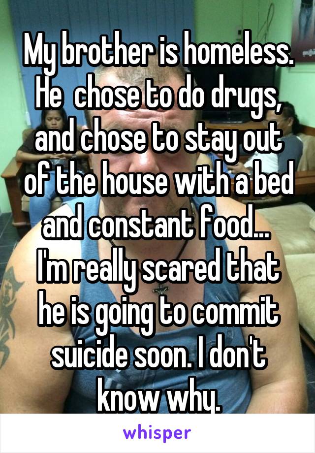 My brother is homeless. He  chose to do drugs, and chose to stay out of the house with a bed and constant food... 
I'm really scared that he is going to commit suicide soon. I don't know why.