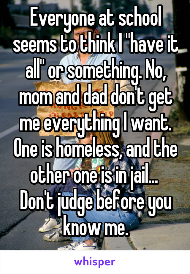 Everyone at school seems to think I "have it all" or something. No, mom and dad don't get me everything I want. One is homeless, and the other one is in jail... 
Don't judge before you know me.
