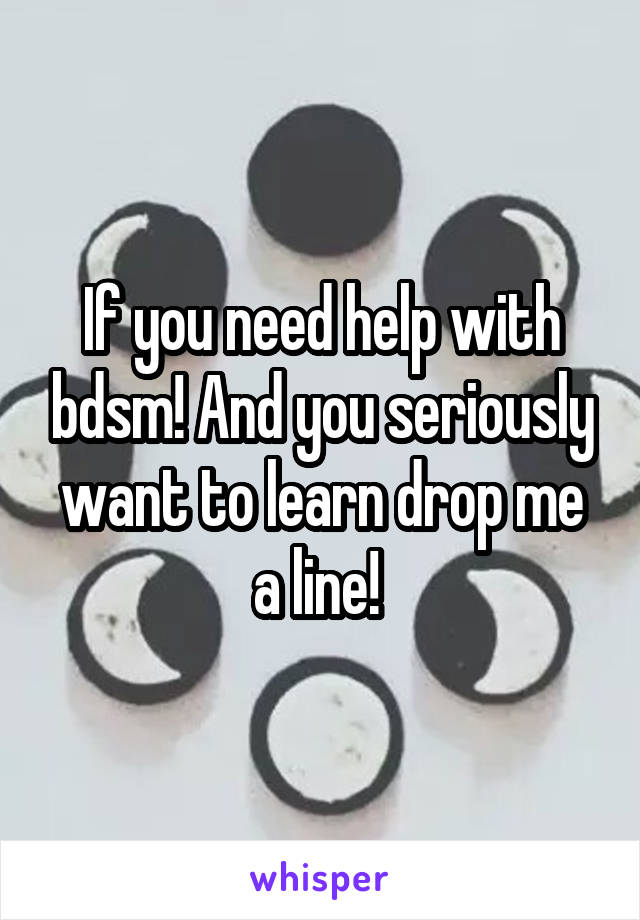 If you need help with bdsm! And you seriously want to learn drop me a line! 