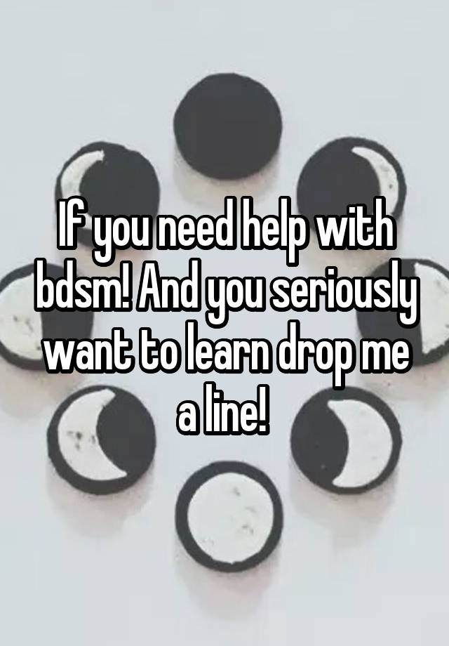 If you need help with bdsm! And you seriously want to learn drop me a line! 