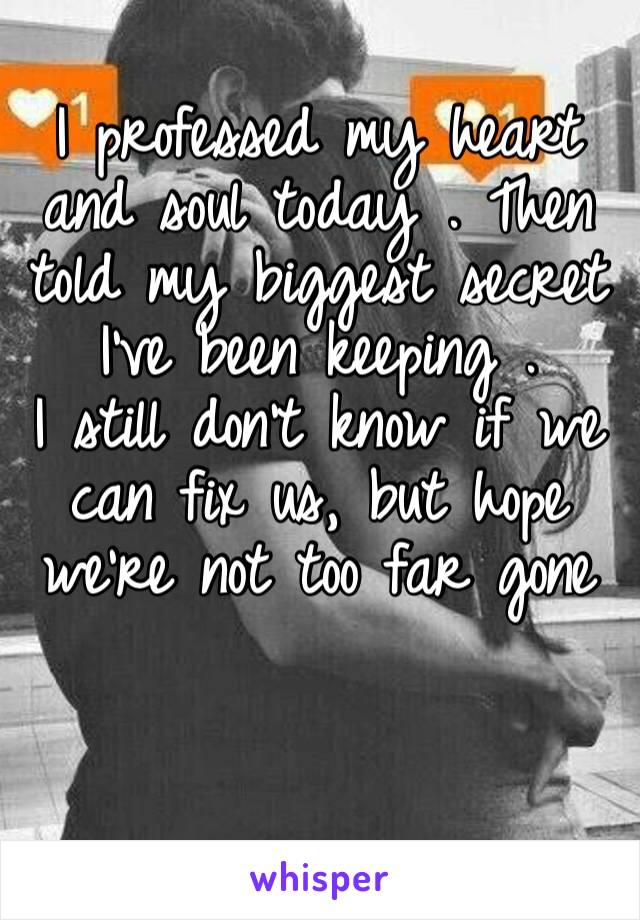 I professed my heart and soul today . Then told my biggest secret I’ve been keeping . 
I still don’t know if we can fix us, but hope we’re not too far gone 