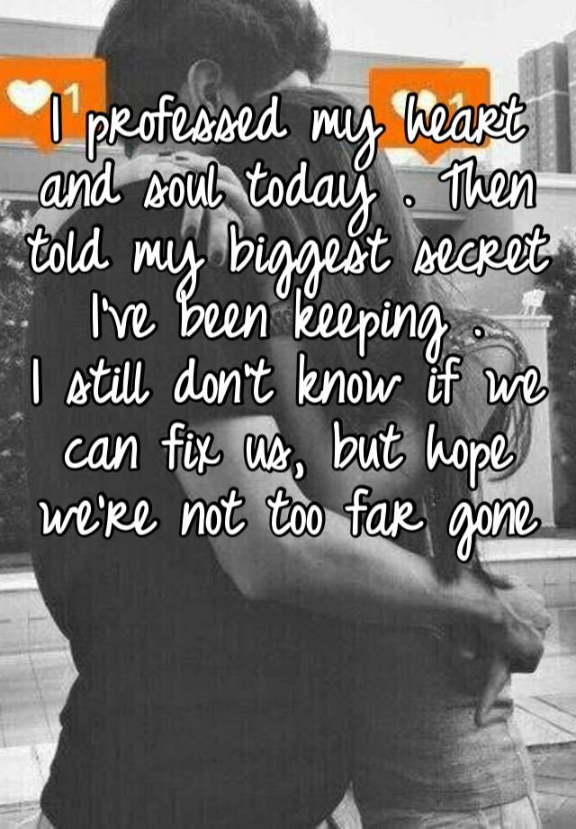 I professed my heart and soul today . Then told my biggest secret I’ve been keeping . 
I still don’t know if we can fix us, but hope we’re not too far gone 