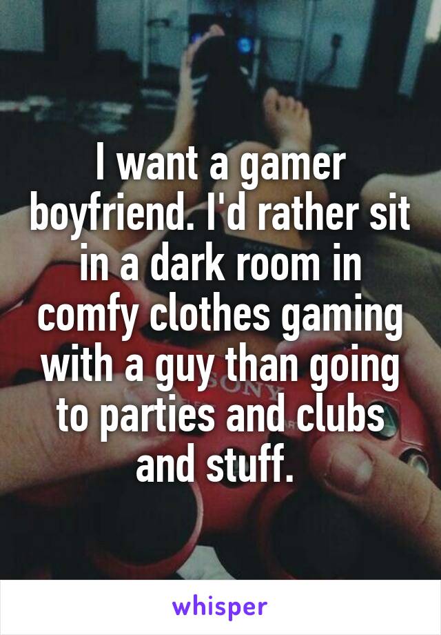 I want a gamer boyfriend. I'd rather sit in a dark room in comfy clothes gaming with a guy than going to parties and clubs and stuff. 